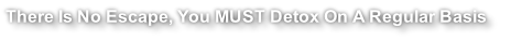There Is No Escape, You MUST Detox On A Regular Basis